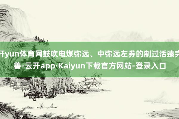 开yun体育网鼓吹电煤弥远、中弥远左券的制过活臻完善-云开app·Kaiyun下载官方网站-登录入口