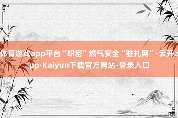 体育游戏app平台“织密”燃气安全“驻扎网”-云开app·Kaiyun下载官方网站-登录入口