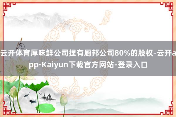 云开体育厚味鲜公司捏有厨邦公司80%的股权-云开app·Kaiyun下载官方网站-登录入口