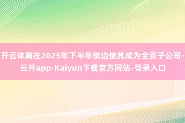 开云体育在2025年下半年傍边使其成为全资子公司-云开app·Kaiyun下载官方网站-登录入口