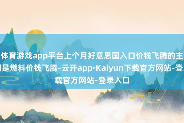 体育游戏app平台上个月好意思国入口价钱飞腾的主要原因是燃料价钱飞腾-云开app·Kaiyun下载官方网站-登录入口