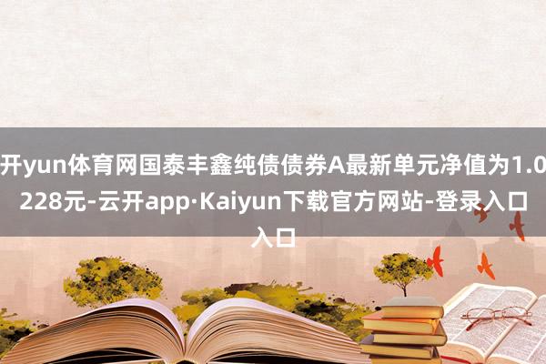 开yun体育网国泰丰鑫纯债债券A最新单元净值为1.0228元-云开app·Kaiyun下载官方网站-登录入口