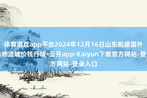 体育游戏app平台2024年12月16日山东凯盛国外农家具物流城价钱行情-云开app·Kaiyun下载官方网站-登录入口