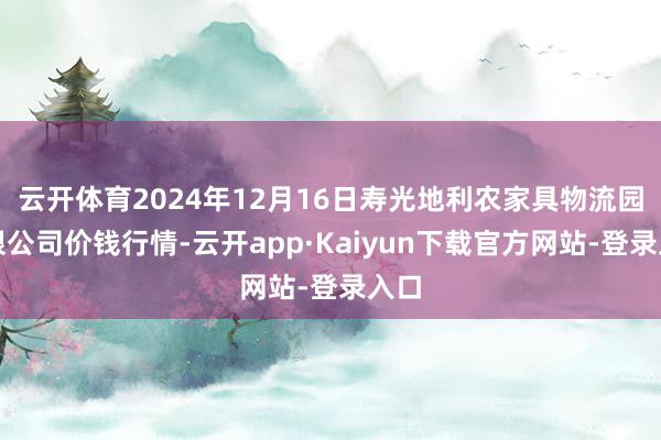 云开体育2024年12月16日寿光地利农家具物流园有限公司价钱行情-云开app·Kaiyun下载官方网站-登录入口