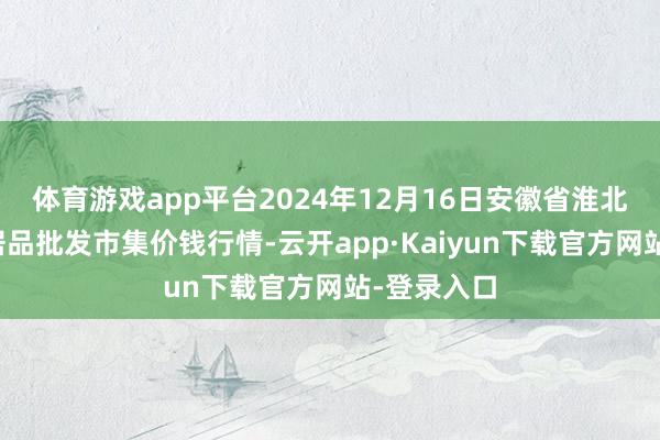 体育游戏app平台2024年12月16日安徽省淮北市中瑞农居品批发市集价钱行情-云开app·Kaiyun下载官方网站-登录入口