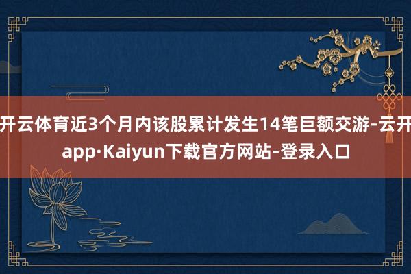 开云体育近3个月内该股累计发生14笔巨额交游-云开app·Kaiyun下载官方网站-登录入口