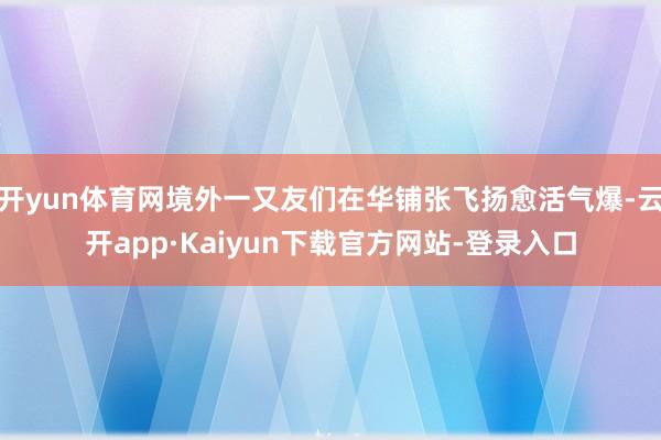 开yun体育网境外一又友们在华铺张飞扬愈活气爆-云开app·Kaiyun下载官方网站-登录入口