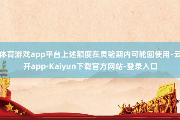 体育游戏app平台上述额度在灵验期内可轮回使用-云开app·Kaiyun下载官方网站-登录入口