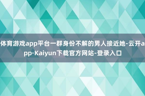 体育游戏app平台一群身份不解的男人接近她-云开app·Kaiyun下载官方网站-登录入口