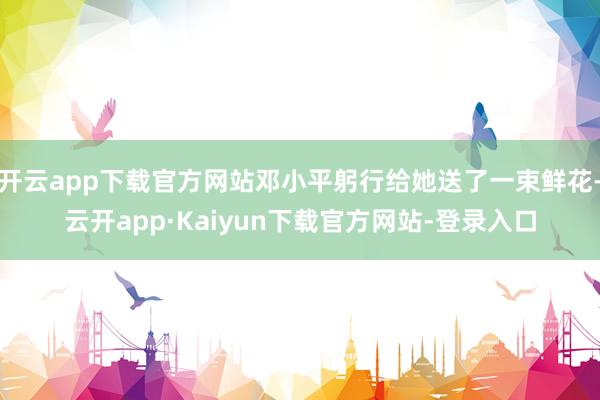 开云app下载官方网站邓小平躬行给她送了一束鲜花-云开app·Kaiyun下载官方网站-登录入口