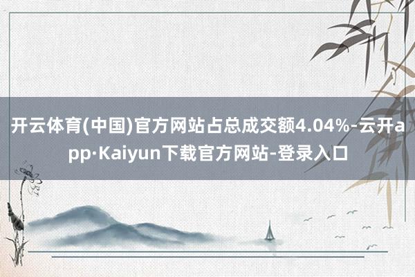 开云体育(中国)官方网站占总成交额4.04%-云开app·Kaiyun下载官方网站-登录入口