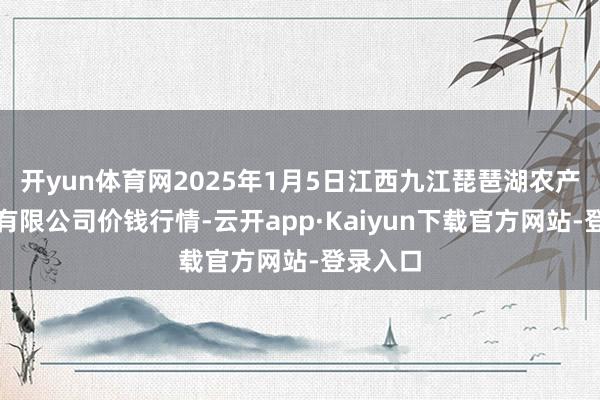 开yun体育网2025年1月5日江西九江琵琶湖农产物物流有限公司价钱行情-云开app·Kaiyun下载官方网站-登录入口